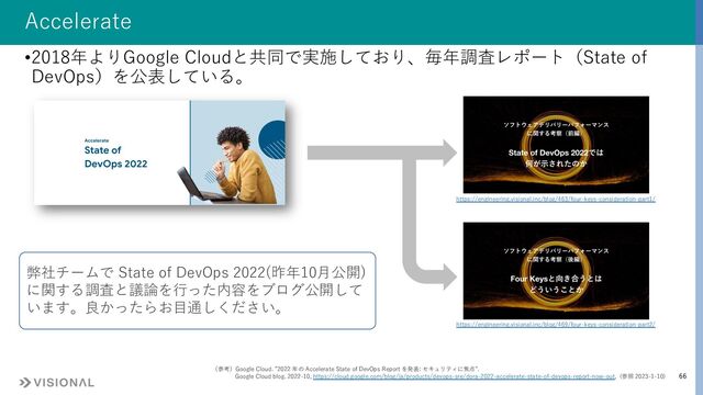 66
Accelerate
•2018年よりGoogle Cloudと共同で実施しており、毎年調査レポート（State of
DevOps）を公表している。
（参考）Google Cloud. ”2022 年の Accelerate State of DevOps Report を発表: セキュリティに焦点”.
Google Cloud blog. 2022-10, https://cloud.google.com/blog/ja/products/devops-sre/dora-2022-accelerate-state-of-devops-report-now-out, (参照 2023-1-10)
https://engineering.visional.inc/blog/463/four-keys-consideration-part1/
https://engineering.visional.inc/blog/469/four-keys-consideration-part2/
弊社チームで State of DevOps 2022(昨年10⽉公開)
に関する調査と議論を⾏った内容をブログ公開して
います。良かったらお⽬通しください。

