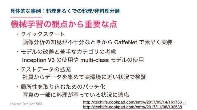 ۩ମతͳࣄྫɿྉཧ͖Ζ͘Ͱͷྉཧ/ඇྉཧ෼ྨ
18
ػցֶशͷ؍఺͔Βॏཁͳ఺
ɾΫΠοΫελʔτ
ɹը૾෼ੳͷ஌ݟ͕ෆे෼ͳͱ͖͔Β CaffeNet Ͱૉૣ࣮͘૷
ɾϞσϧͷվળͱۤखͳΧςΰϦͷߟྀ
ɹ Inception V3 ͷ࢖༻΍ multi-class Ϟσϧͷ࢖༻
ɾςετσʔλͷ֦ॆ
ɹࣾһ͔ΒσʔλΛूΊ࣮ͯ؀ڥʹ͍ۙঢ়گͰݕূ
ɾہॴੑΛऔΓࠐΉͨΊͷύονԽ
ɹࣸਅͷҰ෦ʹྉཧ͕͍ࣸͬͯΔঢ়گʹదԠ
http://techlife.cookpad.com/entry/2017/09/14/161756 
http://techlife.cookpad.com/entry/2017/11/08/132538
