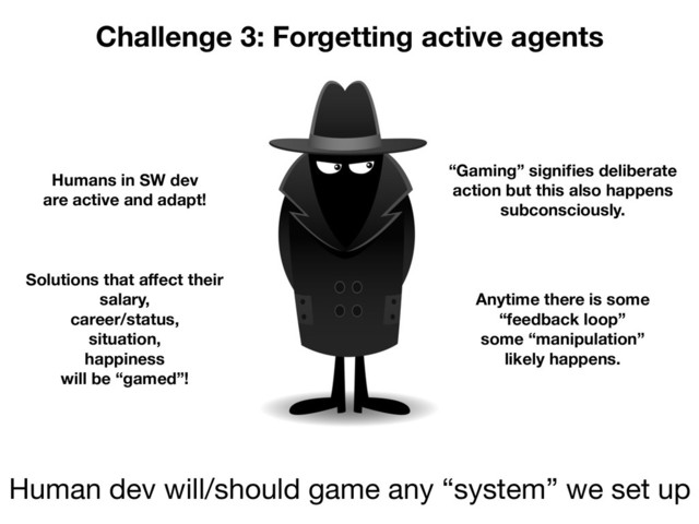 Challenge 3: Forgetting active agents
Human dev will/should game any “system” we set up
Humans in SW dev
are active and adapt!
Solutions that aﬀect their
salary,
career/status,
situation,
happiness
will be “gamed”!
“Gaming” signiﬁes deliberate
action but this also happens
subconsciously.
Anytime there is some
“feedback loop”
some “manipulation”
likely happens.
