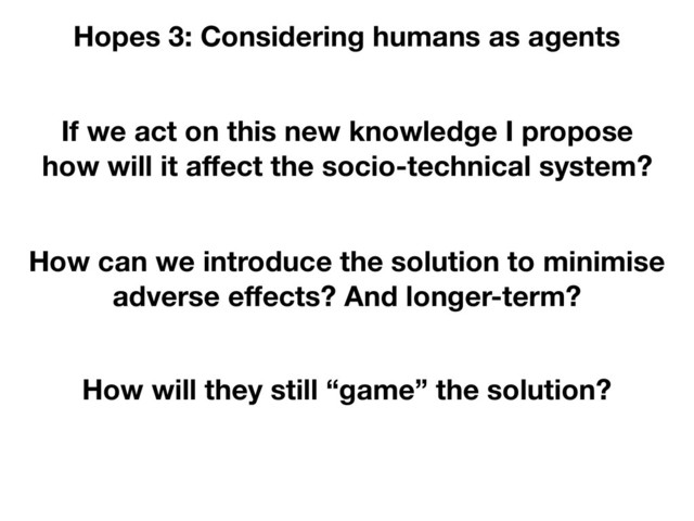 If we act on this new knowledge I propose
how will it aﬀect the socio-technical system?
Hopes 3: Considering humans as agents
How can we introduce the solution to minimise
adverse eﬀects? And longer-term?
How will they still “game” the solution?
