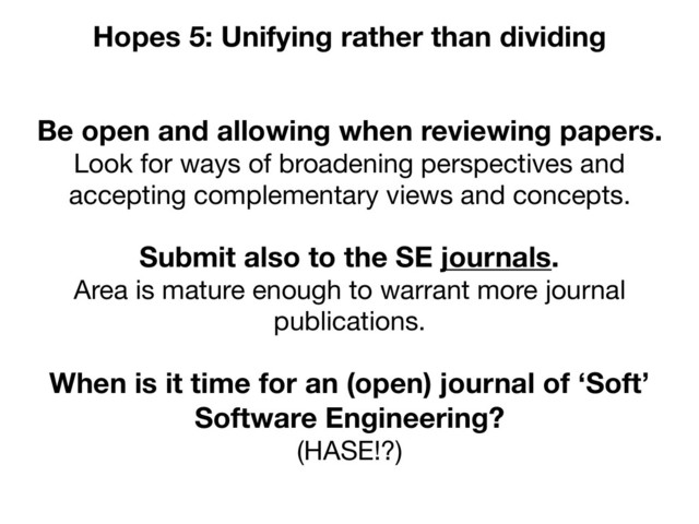 Be open and allowing when reviewing papers.
Look for ways of broadening perspectives and
accepting complementary views and concepts.
Hopes 5: Unifying rather than dividing
When is it time for an (open) journal of ‘Soft’
Software Engineering?
(HASE!?)
Submit also to the SE journals.
Area is mature enough to warrant more journal
publications.

