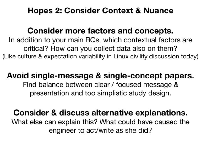 Consider more factors and concepts.
In addition to your main RQs, which contextual factors are
critical? How can you collect data also on them?

(Like culture & expectation variability in Linux civility discussion today)
Hopes 2: Consider Context & Nuance
Avoid single-message & single-concept papers.
Find balance between clear / focused message &
presentation and too simplistic study design.
Consider & discuss alternative explanations.
What else can explain this? What could have caused the
engineer to act/write as she did?
