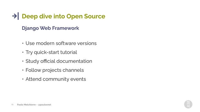 Paolo Melchiorre ~ @pauloxnet
11
Deep dive into Open Source
Django Web Framework
• Use modern software versions
• Try quick-start tutorial
• Study oﬃcial documentation
• Follow projects channels
• Attend community events
