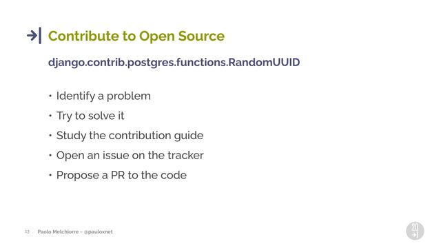 Paolo Melchiorre ~ @pauloxnet
13
Contribute to Open Source
django.contrib.postgres.functions.RandomUUID
• Identify a problem
• Try to solve it
• Study the contribution guide
• Open an issue on the tracker
• Propose a PR to the code
