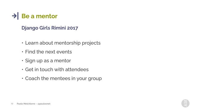 Paolo Melchiorre ~ @pauloxnet
19
Be a mentor
Django Girls Rimini 2017
• Learn about mentorship projects
• Find the next events
• Sign up as a mentor
• Get in touch with attendees
• Coach the mentees in your group
