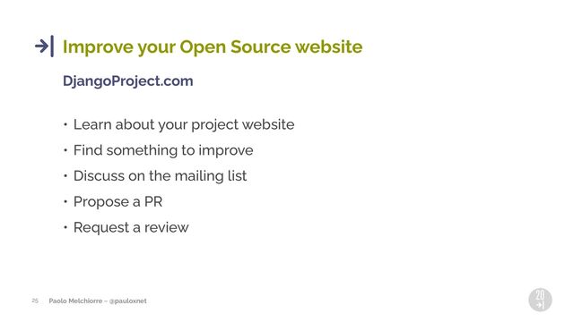 Paolo Melchiorre ~ @pauloxnet
25
Improve your Open Source website
DjangoProject.com
• Learn about your project website
• Find something to improve
• Discuss on the mailing list
• Propose a PR
• Request a review
