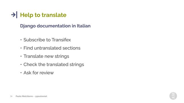 Paolo Melchiorre ~ @pauloxnet
34
Help to translate
Django documentation in Italian
• Subscribe to Transifex
• Find untranslated sections
• Translate new strings
• Check the translated strings
• Ask for review
