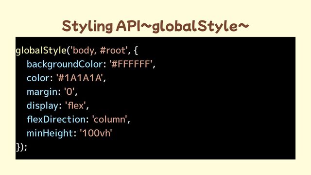 Styling API~globalStyle~
globalStyle( , {

: ,

: ,

: ,

: ,

: ,

:
});
'body, #root'
'#FFFFFF'
'#1A1A1A'
'0'
'flex'
'column'
'100vh'

backgroundColor
color
margin
display
flexDirection
minHeight
