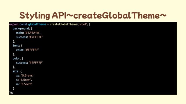 Styling API~createGlobalTheme~
export = ( , {

: {

: ,

:
},

: {

:
},

: {

:
},

: {

: ,

: ,

:
}

});
const globalTheme createGlobalTheme ':root'
'#1A1A1A'
'#7FFF7F'

'#FFFFFF'

'#7FFF7F'

'0.5rem'
'1.5rem'
'2.5rem'

background
main
success
font
color
color
success
size
xs
s
m
