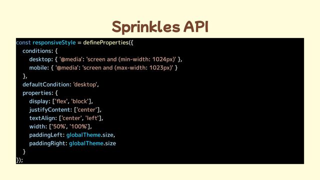 Sprinkles API
const = ({

: {

: { : },

: { : }

},

: ,

: {

: [ , ],

: [ ],

: [ , ],

: [ , ],

: . ,

: .
}

});
responsiveStyle
globalTheme
globalTheme
defineProperties
conditions
desktop
mobile
defaultCondition
properties
display
justifyContent
textAlign
width
paddingLeft size
paddingRight size

'@media' 'screen and (min-width: 1024px)'
'@media' 'screen and (max-width: 1023px)'
'desktop'
'flex' 'block'
'center'
'center' 'left'
'50%' '100%'
