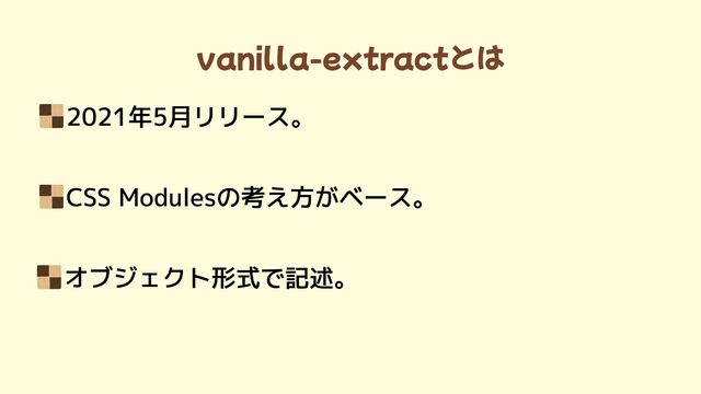 vanilla-extractとは
2021年5月リリース。
CSS Modulesの考え方がベース。
オブジェクト形式で記述。

