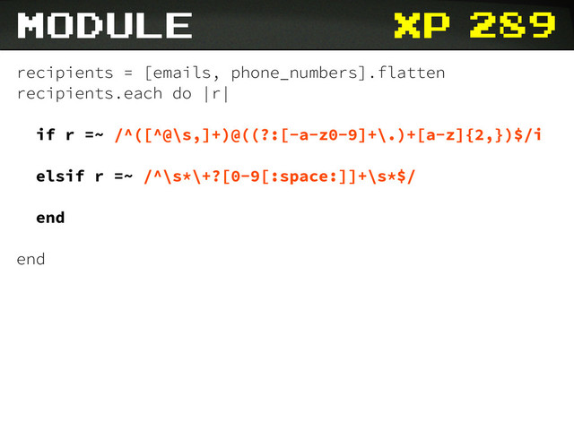 xp
recipients = [emails, phone_numbers].flatten
recipients.each do |r|
if r =~ /^([^@\s,]+)@((?:[-a-z0-9]+\.)+[a-z]{2,})$/i
elsif r =~ /^\s*\+?[0-9[:space:]]+\s*$/
end
end
module 289
