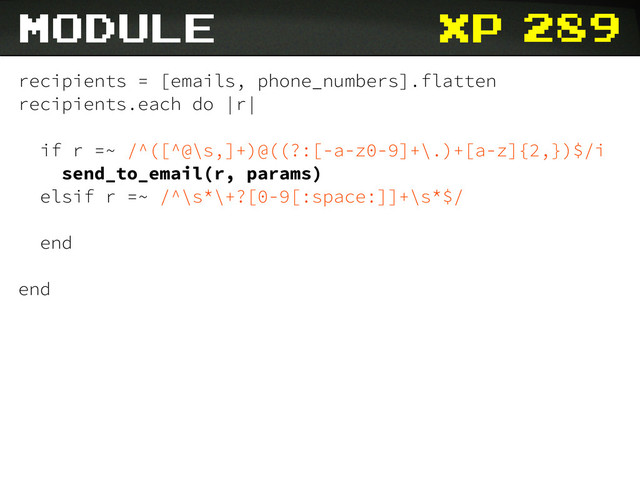 xp
recipients = [emails, phone_numbers].flatten
recipients.each do |r|
if r =~ /^([^@\s,]+)@((?:[-a-z0-9]+\.)+[a-z]{2,})$/i
send_to_email(r, params)
elsif r =~ /^\s*\+?[0-9[:space:]]+\s*$/
end
end
module 289
