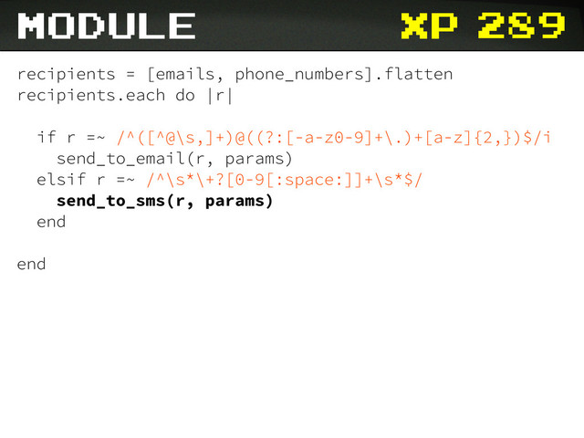 xp
recipients = [emails, phone_numbers].flatten
recipients.each do |r|
if r =~ /^([^@\s,]+)@((?:[-a-z0-9]+\.)+[a-z]{2,})$/i
send_to_email(r, params)
elsif r =~ /^\s*\+?[0-9[:space:]]+\s*$/
send_to_sms(r, params)
end
end
module 289
