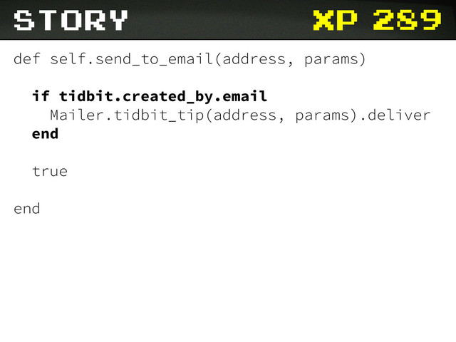 xp
Story
def self.send_to_email(address, params)
if tidbit.created_by.email
Mailer.tidbit_tip(address, params).deliver
end
true
end
289
