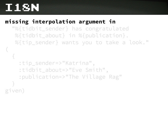 i18n
missing interpolation argument in
"%{tidbit_sender} has congratulated
%{tidbit_about} in %{publication}.
%{tip_sender} wants you to take a look."
(
{
:tip_sender=>"Katrina",
:tidbit_about=>"Eve Smith",
:publication=>"The Village Rag"
}
given)
