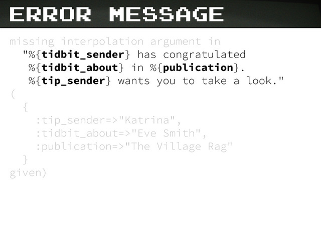 missing interpolation argument in
"%{tidbit_sender} has congratulated
%{tidbit_about} in %{publication}.
%{tip_sender} wants you to take a look."
(
{
:tip_sender=>"Katrina",
:tidbit_about=>"Eve Smith",
:publication=>"The Village Rag"
}
given)
Error Message
