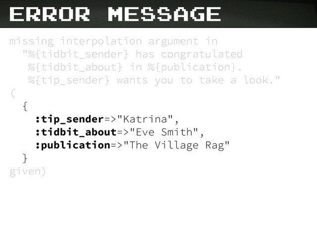 missing interpolation argument in
"%{tidbit_sender} has congratulated
%{tidbit_about} in %{publication}.
%{tip_sender} wants you to take a look."
(
{
:tip_sender=>"Katrina",
:tidbit_about=>"Eve Smith",
:publication=>"The Village Rag"
}
given)
Error Message
