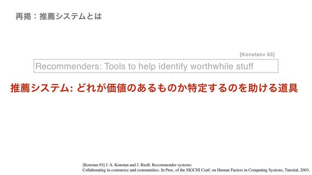 Recommenders: Tools to help identify worthwhile stuff
࠶ܝɿਪનγεςϜͱ͸
[Konstan+ 03]
ਪનγεςϜ: ͲΕ͕Ձ஋ͷ͋Δ΋ͷ͔ಛఆ͢ΔͷΛॿ͚Δಓ۩
[Konstan 03] J. A. Konstan and J. Riedl. Recommender systems:
 

Collaborating in commerce and communities. In Proc. of the SIGCHI Conf. on Human Factors in Computing Systems, Tutorial, 2003.
