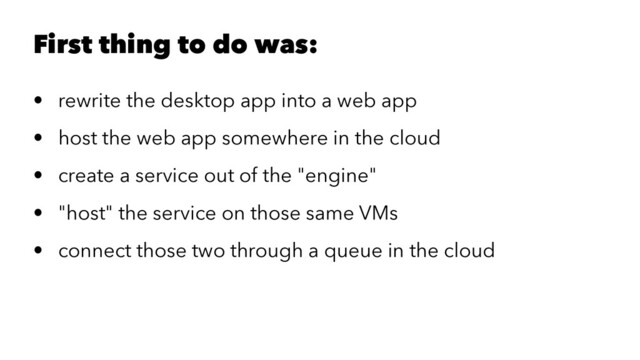 First thing to do was:
• rewrite the desktop app into a web app
• host the web app somewhere in the cloud
• create a service out of the "engine"
• "host" the service on those same VMs
• connect those two through a queue in the cloud

