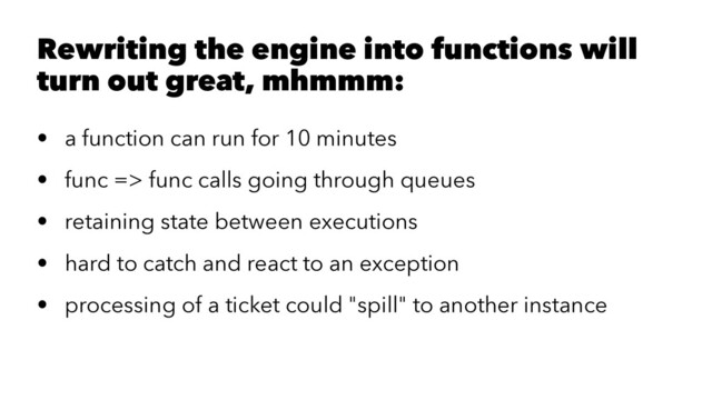 Rewriting the engine into functions will
turn out great, mhmmm:
• a function can run for 10 minutes
• func => func calls going through queues
• retaining state between executions
• hard to catch and react to an exception
• processing of a ticket could "spill" to another instance
