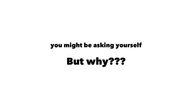 you might be asking yourself
But why???
