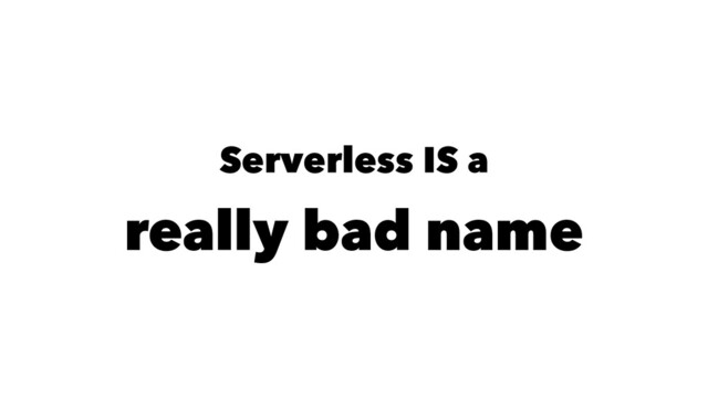 Serverless IS a
really bad name
