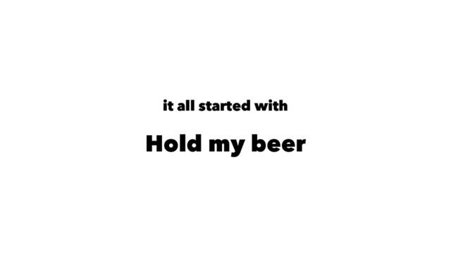 it all started with
Hold my beer
