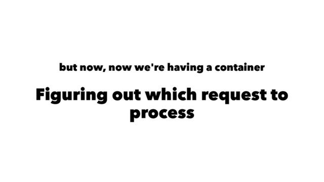 but now, now we're having a container
Figuring out which request to
process
