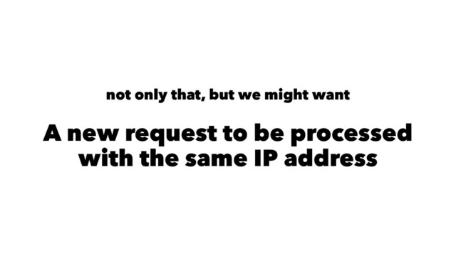not only that, but we might want
A new request to be processed
with the same IP address
