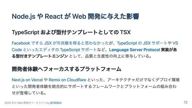 Node.js や React が Web 開発に与えた影響
TypeScript および型付テンプレートとしての TSX
Facebook ですら JSX が市民権を得ると思わなかったが、TypeScript の JSX サポートや VS
Code といったエディタの TypeScript サポートなど、Language Server Protocol 実装があ
る型付きテンプレートエンジン として、品質と生産性の向上に寄与している。
開発者体験へフォーカスするプラットフォーム
Next.js on Vercel や Remix on Cloudflare といった、アーキテクチャだけでなくデプロイ環境
といった開発者体験を統合的にサポートするフレームワークとプラットフォームの組み合わ
せが登場している。
2023 年の Web 開発のベースライン by @1000ch 12
