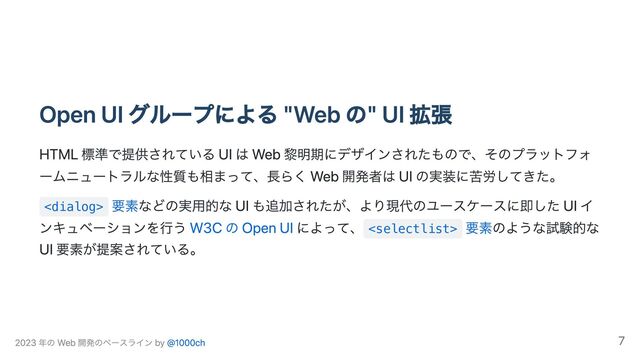 Open UI グループによる "Web の" UI 拡張
HTML 標準で提供されている UI は Web 黎明期にデザインされたもので、そのプラットフォ
ームニュートラルな性質も相まって、長らく Web 開発者は UI の実装に苦労してきた。

要素などの実用的な UI も追加されたが、より現代のユースケースに即した UI イ
ンキュベーションを行う W3C の Open UI によって、 
要素のような試験的な
UI 要素が提案されている。
2023 年の Web 開発のベースライン by @1000ch 7
