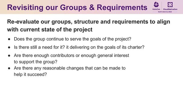 Re-evaluate our groups, structure and requirements to align
with current state of the project
● Does the group continue to serve the goals of the project?
● Is there still a need for it? it delivering on the goals of its charter?
● Are there enough contributors or enough general interest
to support the group?
● Are there any reasonable changes that can be made to
help it succeed?
Revisiting our Groups & Requirements
