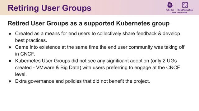 Retiring User Groups
Retired User Groups as a supported Kubernetes group
● Created as a means for end users to collectively share feedback & develop
best practices.
● Came into existence at the same time the end user community was taking off
in CNCF.
● Kubernetes User Groups did not see any significant adoption (only 2 UGs
created - VMware & Big Data) with users preferring to engage at the CNCF
level.
● Extra governance and policies that did not benefit the project.
