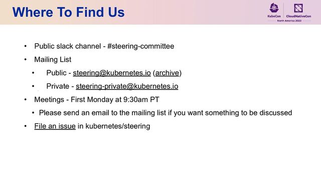 Where To Find Us
• Public slack channel - #steering-committee
• Mailing List
• Public - steering@kubernetes.io (archive)
• Private - steering-private@kubernetes.io
• Meetings - First Monday at 9:30am PT
• Please send an email to the mailing list if you want something to be discussed
• File an issue in kubernetes/steering
