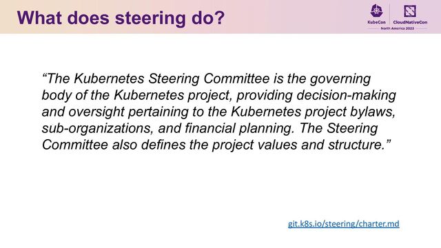 What does steering do?
“The Kubernetes Steering Committee is the governing
body of the Kubernetes project, providing decision-making
and oversight pertaining to the Kubernetes project bylaws,
sub-organizations, and financial planning. The Steering
Committee also defines the project values and structure.”
git.k8s.io/steering/charter.md
