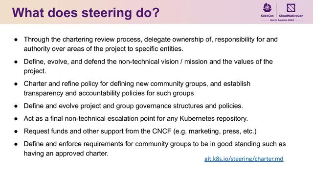 What does steering do?
● Through the chartering review process, delegate ownership of, responsibility for and
authority over areas of the project to specific entities.
● Define, evolve, and defend the non-technical vision / mission and the values of the
project.
● Charter and refine policy for defining new community groups, and establish
transparency and accountability policies for such groups
● Define and evolve project and group governance structures and policies.
● Act as a final non-technical escalation point for any Kubernetes repository.
● Request funds and other support from the CNCF (e.g. marketing, press, etc.)
● Define and enforce requirements for community groups to be in good standing such as
having an approved charter.
git.k8s.io/steering/charter.md
