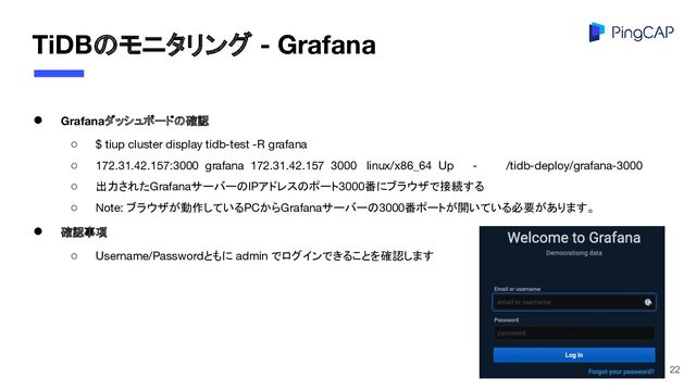 TiDBのモニタリング - Grafana
● Grafanaダッシュボードの確認
○ $ tiup cluster display tidb-test -R grafana
○ 172.31.42.157:3000 grafana 172.31.42.157 3000 linux/x86_64 Up - /tidb-deploy/grafana-3000
○ 出力されたGrafanaサーバーのIPアドレスのポート3000番にブラウザで接続する
○ Note: ブラウザが動作しているPCからGrafanaサーバーの3000番ポートが開いている必要があります。
● 確認事項
○ Username/Passwordともに admin でログインできることを確認します
22
