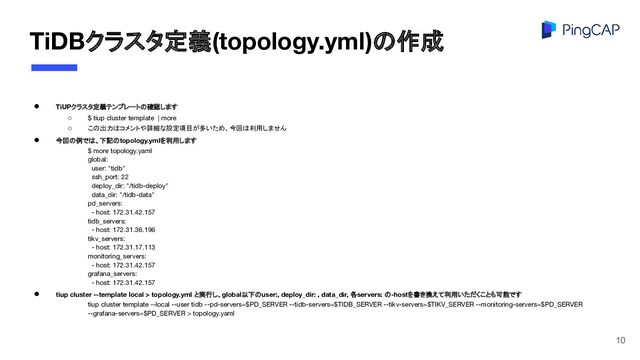 TiDBクラスタ定義(topology.yml)の作成
● TiUPクラスタ定義テンプレートの確認します
○ $ tiup cluster template | more
○ この出力はコメントや詳細な設定項目が多いため、今回は利用しません
● 今回の例では、下記のtopology.ymlを利用します
$ more topology.yaml
global:
user: "tidb"
ssh_port: 22
deploy_dir: "/tidb-deploy"
data_dir: "/tidb-data"
pd_servers:
- host: 172.31.42.157
tidb_servers:
- host: 172.31.36.196
tikv_servers:
- host: 172.31.17.113
monitoring_servers:
- host: 172.31.42.157
grafana_servers:
- host: 172.31.42.157
● tiup cluster --template local > topology.yml と実行し、global以下のuser:, deploy_dir: , data_dir, 各servers: の-hostを書き換えて利用いただくことも可能です
tiup cluster template --local --user tidb --pd-servers=$PD_SERVER --tidb-servers=$TIDB_SERVER --tikv-servers=$TIKV_SERVER --monitoring-servers=$PD_SERVER
--grafana-servers=$PD_SERVER > topology.yaml
10
