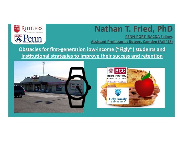 Nathan T. Fried, PhD
PENN-PORT IRACDA Fellow,
Assistant Professor at Rutgers Camden (Fall ’18)
Obstacles for first-generation low-income (“Figly”) students and
institutional strategies to improve their success and retention
