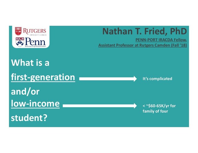 Nathan T. Fried, PhD
PENN-PORT IRACDA Fellow,
Assistant Professor at Rutgers Camden (Fall ’18)
What is a
first-generation
and/or
low-income
student?
< ~$60-65K/yr for
family of four
It’s complicated
