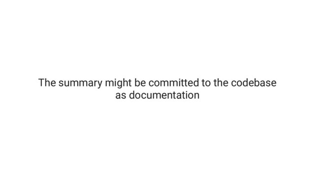 The summary might be committed to the codebase
as documentation
