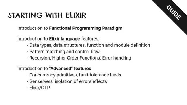 STARTING WITH ELIXIR
Introduction to Functional Programming Paradigm
Introduction to Elixir language features:
- Data types, data structures, function and module deﬁnition
- Pattern matching and control ﬂow
- Recursion, Higher-Order Functions, Error handling
Introduction to "Advanced" features
- Concurrency primitives, fault-tolerance basis
- Genservers, isolation of errors effects
- Elixir/OTP
GUIDE
