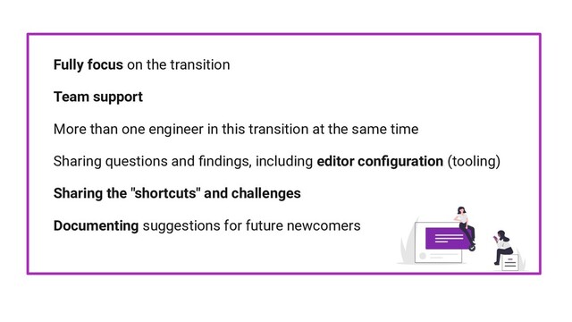 Fully focus on the transition
Team support
More than one engineer in this transition at the same time
Sharing questions and ﬁndings, including editor conﬁguration (tooling)
Sharing the "shortcuts" and challenges
Documenting suggestions for future newcomers
