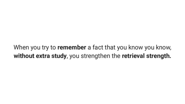 When you try to remember a fact that you know you know,
without extra study, you strengthen the retrieval strength.
