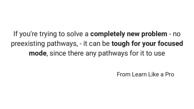 If you're trying to solve a completely new problem - no
preexisting pathways, - it can be tough for your focused
mode, since there any pathways for it to use
From Learn Like a Pro
