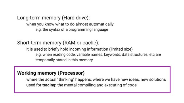 Long-term memory (Hard drive):
when you know what to do almost automatically
e.g. the syntax of a programming language
Short-term memory (RAM or cache):
it is used to brieﬂy hold incoming information (limited size)
e.g. when reading code, variable names, keywords, data structures, etc are
temporarily stored in this memory
Working memory (Processor)
where the actual "thinking" happens, where we have new ideas, new solutions
used for tracing: the mental compiling and executing of code
