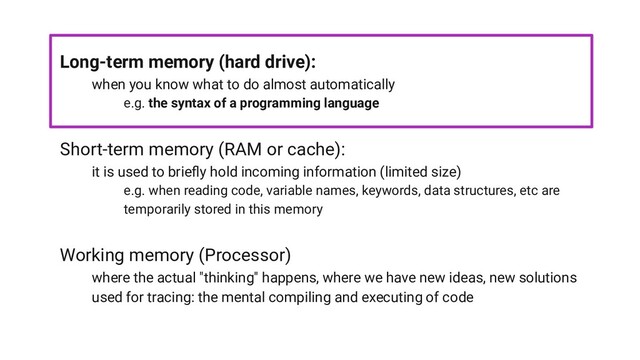 Long-term memory (hard drive):
when you know what to do almost automatically
e.g. the syntax of a programming language
Short-term memory (RAM or cache):
it is used to brieﬂy hold incoming information (limited size)
e.g. when reading code, variable names, keywords, data structures, etc are
temporarily stored in this memory
Working memory (Processor)
where the actual "thinking" happens, where we have new ideas, new solutions
used for tracing: the mental compiling and executing of code
