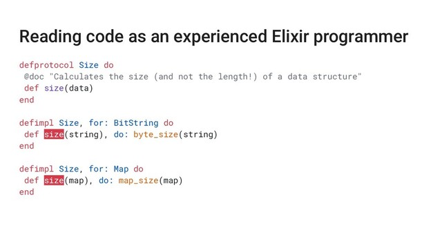 Reading code as an experienced Elixir programmer
defprotocol Size do
@doc "Calculates the size (and not the length!) of a data structure"
def size(data)
end
defimpl Size, for: BitString do
def size(string), do: byte_size(string)
end
defimpl Size, for: Map do
def size(map), do: map_size(map)
end
