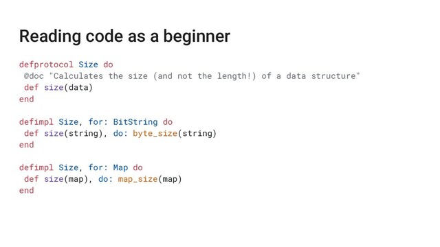 Reading code as a beginner
defprotocol Size do
@doc "Calculates the size (and not the length!) of a data structure"
def size(data)
end
defimpl Size, for: BitString do
def size(string), do: byte_size(string)
end
defimpl Size, for: Map do
def size(map), do: map_size(map)
end
